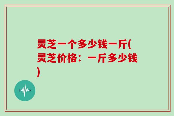 灵芝一个多少钱一斤(灵芝价格:一斤多少钱) 灵芝一个多少钱一斤(灵芝价格:一斤多少钱)