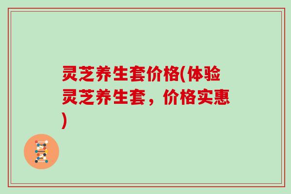 灵芝养生套价格(体验灵芝养生套,价格实惠) 灵芝养生套价格(体验灵芝养生套,价格实惠)