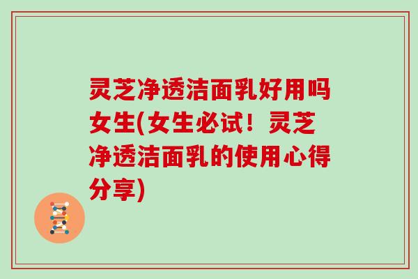 灵芝净透洁面乳好用吗女生(女生必试!灵芝净透洁面乳的使用心得分享) 灵芝净透洁面乳好用吗女生(女生必试!灵芝净透洁面乳的使用心得分享)