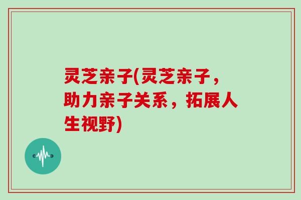 灵芝亲子(灵芝亲子,助力亲子关系,拓展人生视野) 灵芝亲子(灵芝亲子,助力亲子关系,拓展人生视野)