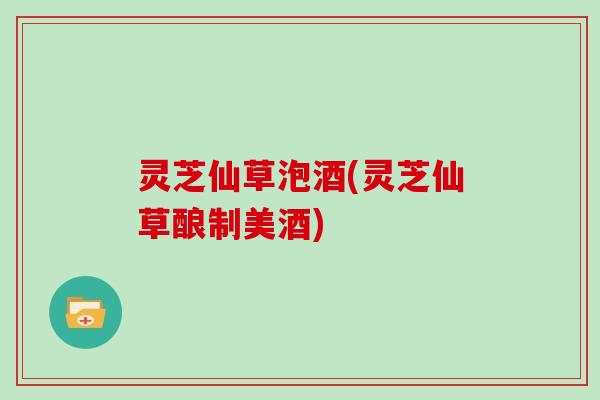 灵芝仙草泡酒(灵芝仙草酿制美酒) 灵芝仙草泡酒(灵芝仙草酿制美酒)