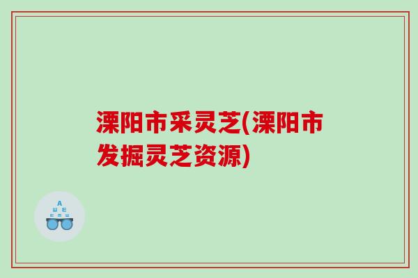 溧阳市采灵芝(溧阳市发掘灵芝资源) 溧阳市采灵芝(溧阳市发掘灵芝资源)