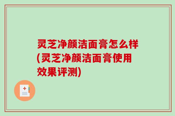 灵芝净颜洁面膏怎么样(灵芝净颜洁面膏使用效果评测) 灵芝净颜洁面膏怎么样(灵芝净颜洁面膏使用效果评测)