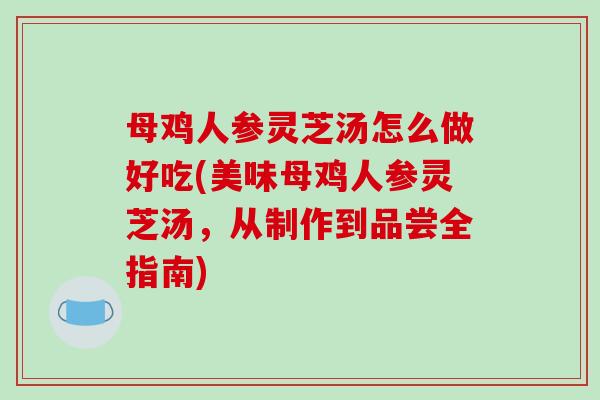 母鸡人参灵芝汤怎么做好吃(美味母鸡人参灵芝汤，从制作到品尝全指南)