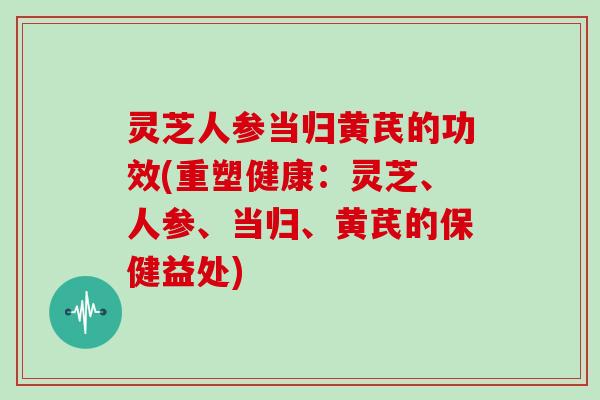 灵芝人参当归黄芪的功效(重塑健康：灵芝、人参、当归、黄芪的保健益处)