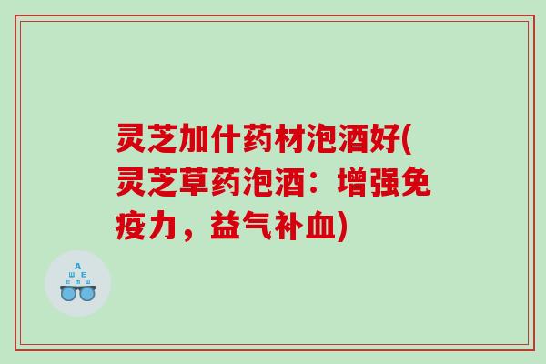 灵芝加什药材泡酒好(灵芝草药泡酒：增强免疫力，益气补)
