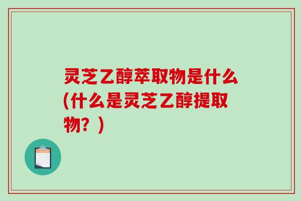 灵芝乙醇萃取物是什么(什么是灵芝乙醇提取物?) 灵芝乙醇萃取物是什么(什么是灵芝乙醇提取物?)