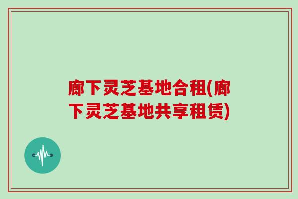 廊下灵芝基地合租(廊下灵芝基地共享租赁)
