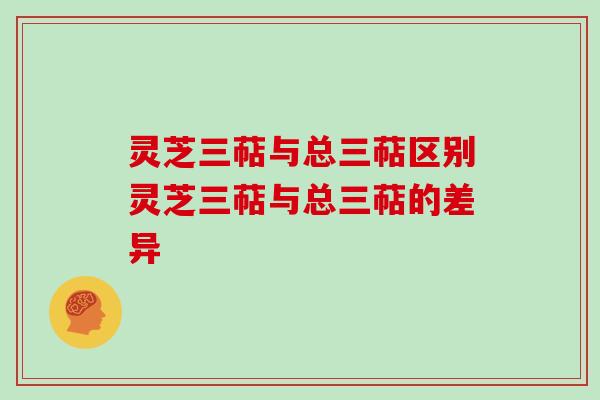 灵芝三萜与总三萜区别灵芝三萜与总三萜的差异 灵芝三萜与总三萜区别灵芝三萜与总三萜的差异