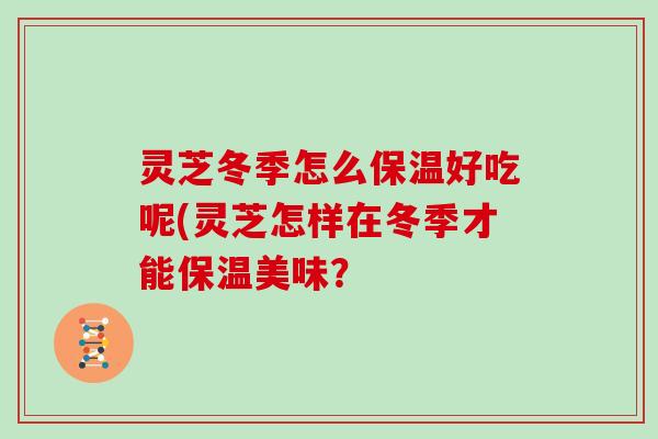 灵芝冬季怎么保温好吃呢(灵芝怎样在冬季才能保温美味? 灵芝冬季怎么保温好吃呢(灵芝怎样在冬季才能保温美味?
