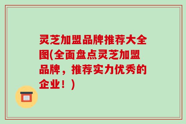 灵芝加盟品牌推荐大全图(全面盘点灵芝加盟品牌，推荐实力优秀的企业！)