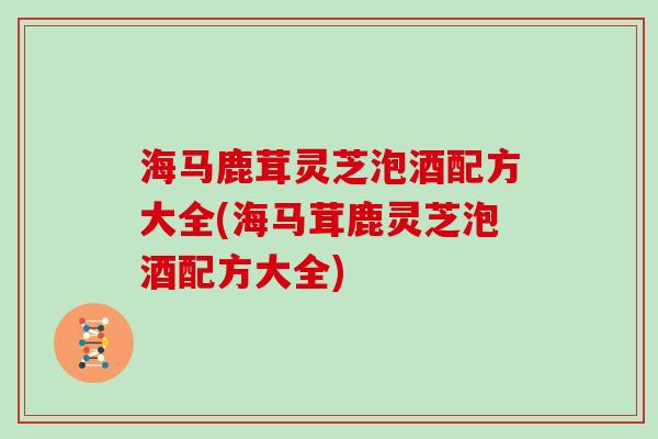 海马鹿茸灵芝泡酒配方大全(海马茸鹿灵芝泡酒配方大全)