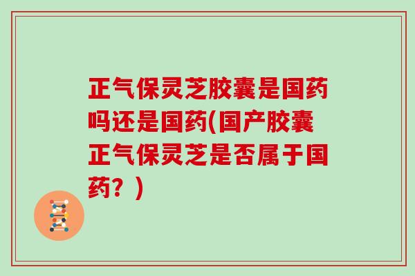 正气保灵芝胶囊是国药吗还是国药(国产胶囊正气保灵芝是否属于国药？)