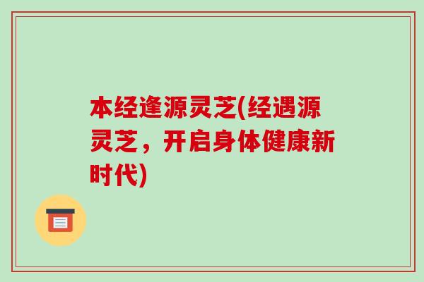 本经逢源灵芝(经遇源灵芝，开启身体健康新时代)