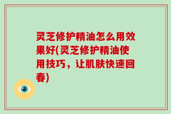灵芝修护精油怎么用效果好(灵芝修护精油使用技巧，让快速回春)