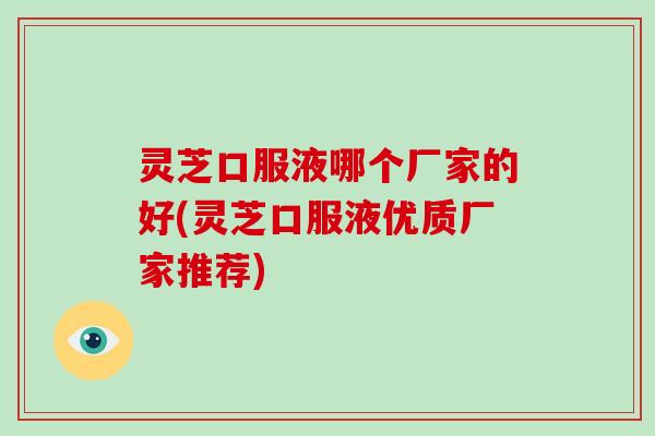 灵芝口服液哪个厂家的好(灵芝口服液优质厂家推荐) 灵芝口服液哪个厂家的好(灵芝口服液优质厂家推荐)