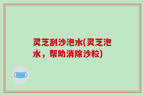 灵芝刮沙泡水(灵芝泡水,帮助消除沙粒) 灵芝刮沙泡水(灵芝泡水,帮助消除沙粒)