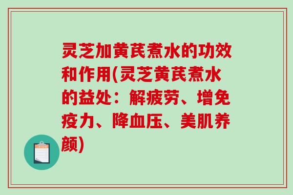 灵芝加黄芪煮水的功效和作用(灵芝黄芪煮水的益处：解疲劳、增免疫力、降、美肌养颜)