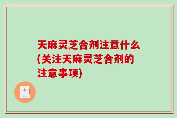 天麻灵芝合剂注意什么(关注天麻灵芝合剂的注意事项) 天麻灵芝合剂注意什么(关注天麻灵芝合剂的注意事项)