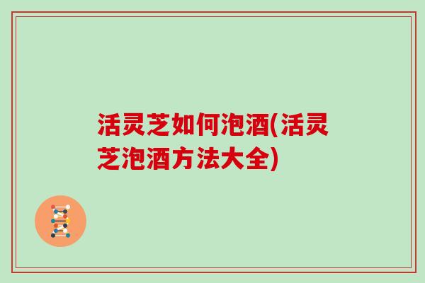 活灵芝如何泡酒(活灵芝泡酒方法大全)