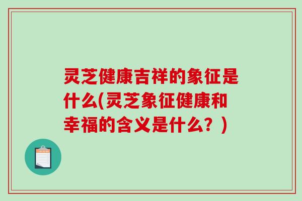 灵芝健康吉祥的象征是什么(灵芝象征健康和幸福的含义是什么？)
