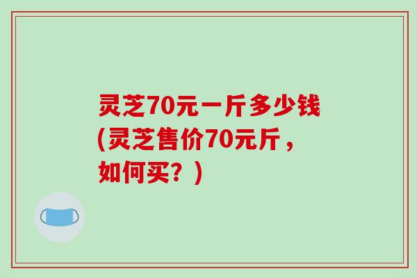 灵芝70元一斤多少钱(灵芝售价70元斤，如何买？)