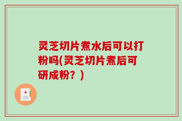灵芝切片煮水后可以打粉吗(灵芝切片煮后可研成粉？)