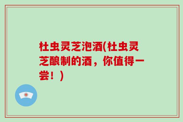 杜虫灵芝泡酒(杜虫灵芝酿制的酒，你值得一尝！)
