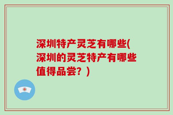 深圳特产灵芝有哪些(深圳的灵芝特产有哪些值得品尝?) 深圳特产灵芝有哪些(深圳的灵芝特产有哪些值得品尝?)