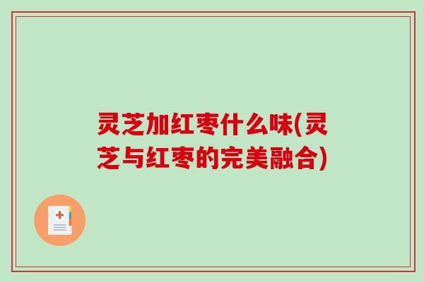 灵芝加红枣什么味(灵芝与红枣的完美融合)