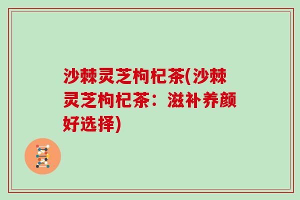 沙棘灵芝枸杞茶(沙棘灵芝枸杞茶:滋补养颜好选择) 沙棘灵芝枸杞茶(沙棘灵芝枸杞茶:滋补养颜好选择)