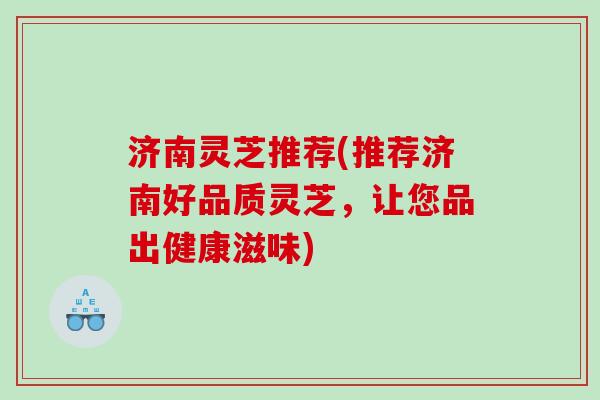 济南灵芝推荐(推荐济南好品质灵芝，让您品出健康滋味)
