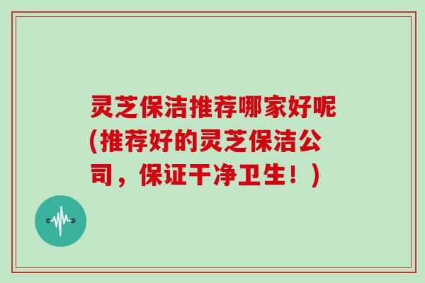 灵芝保洁推荐哪家好呢(推荐好的灵芝保洁公司,保证干净卫生!) 灵芝保洁推荐哪家好呢(推荐好的灵芝保洁公司,保证干净卫生!)