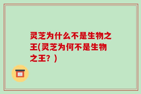 灵芝为什么不是生物之王(灵芝为何不是生物之王？)