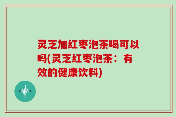 灵芝加红枣泡茶喝可以吗(灵芝红枣泡茶:有效的健康饮料) 灵芝加红枣泡茶喝可以吗(灵芝红枣泡茶:有效的健康饮料)