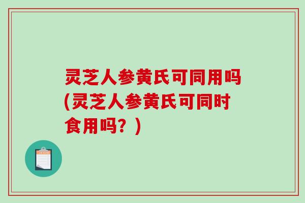 灵芝人参黄氏可同用吗(灵芝人参黄氏可同时食用吗?) 灵芝人参黄氏可同用吗(灵芝人参黄氏可同时食用吗?)