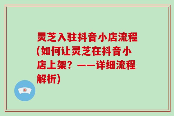 灵芝入驻抖音小店流程(如何让灵芝在抖音小店上架?——详细流程解析) 灵芝入驻抖音小店流程(如何让灵芝在抖音小店上架?——详细流程解析)