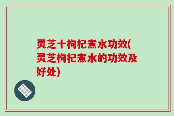 灵芝十枸杞煮水功效(灵芝枸杞煮水的功效及好处) 灵芝十枸杞煮水功效(灵芝枸杞煮水的功效及好处)