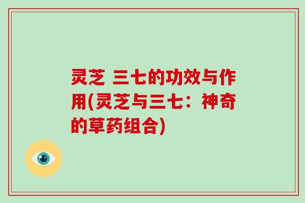 灵芝 三七的功效与作用(灵芝与三七：神奇的草药组合)