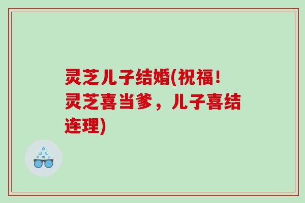 灵芝儿子结婚(祝福!灵芝喜当爹,儿子喜结连理) 灵芝儿子结婚(祝福!灵芝喜当爹,儿子喜结连理)