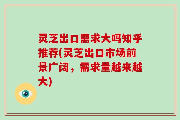 灵芝出口需求大吗知乎推荐(灵芝出口市场前景广阔，需求量越来越大)
