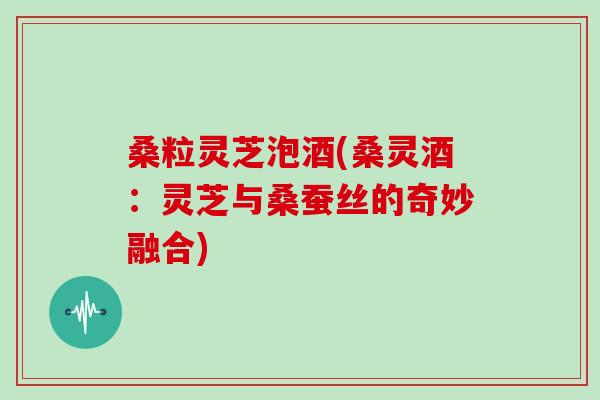 桑粒灵芝泡酒(桑灵酒:灵芝与桑蚕丝的奇妙融合) 桑粒灵芝泡酒(桑灵酒:灵芝与桑蚕丝的奇妙融合)
