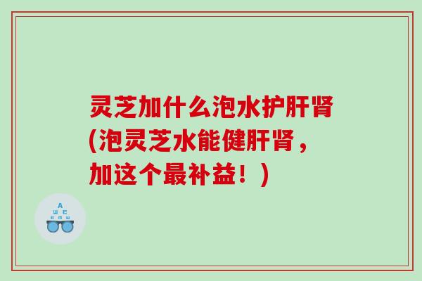 灵芝加什么泡水(泡灵芝水能健,加这个补益!) 灵芝加什么泡水(泡灵芝水能健,加这个补益!)