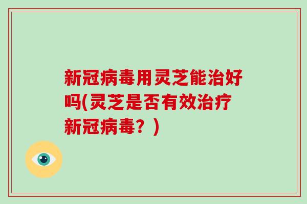 新冠用灵芝能好吗(灵芝是否有效新冠？)