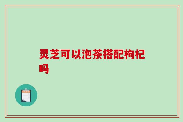 灵芝可以泡茶搭配枸杞吗 灵芝可以泡茶搭配枸杞吗