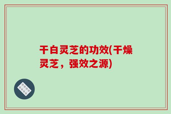 干白灵芝的功效(干燥灵芝，强效之源)
