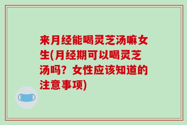 来能喝灵芝汤嘛女生(期可以喝灵芝汤吗？女性应该知道的注意事项)