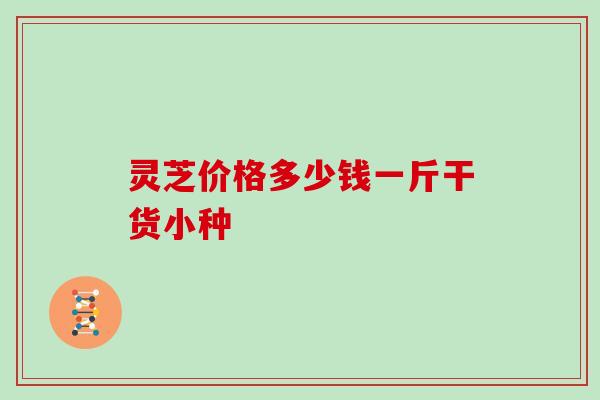 灵芝价格多少钱一斤干货小种