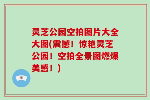 灵芝公园空拍图片大全大图(震撼!惊艳灵芝公园!空拍全景图燃爆美感!) 灵芝公园空拍图片大全大图(震撼!惊艳灵芝公园!空拍全景图燃爆美感!)