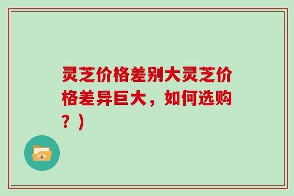 灵芝价格差别大灵芝价格差异巨大，如何选购？)
